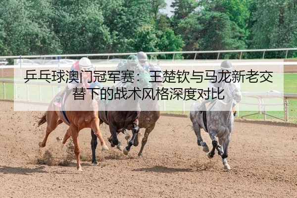 乒乓球澳门冠军赛：王楚钦与马龙新老交替下的战术风格深度对比