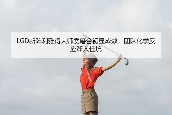 LGD新阵利雅得大师赛磨合初显成效，团队化学反应渐入佳境